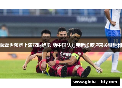 武磊世预赛上演双响绝杀 助中国队力克新加坡迎来关键胜利