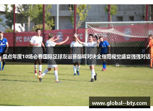 盘点年度10场必看国际足球友谊赛巅峰对决全指南视觉盛宴强强对话 盘点年度10场必看国际足球友谊赛巅峰对决全指南视觉盛宴强强对话
